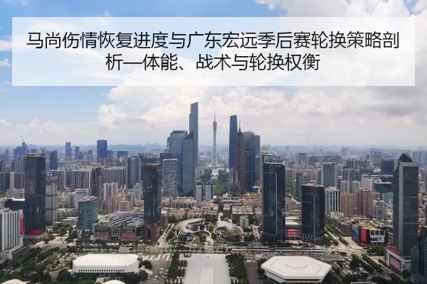马尚伤情恢复进度与广东宏远季后赛轮换策略剖析—体能、战术与轮换权衡