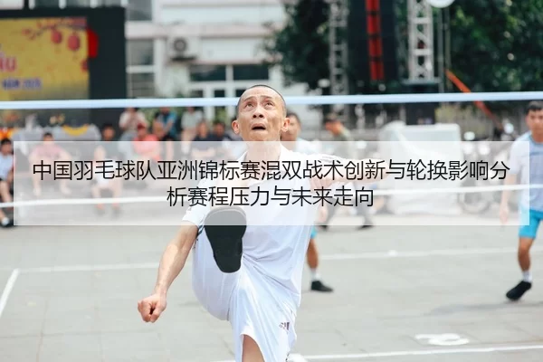 中国羽毛球队亚洲锦标赛混双战术创新与轮换影响分析赛程压力与未来走向