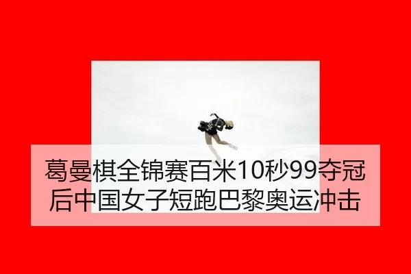 葛曼棋全锦赛百米10秒99夺冠后中国女子短跑巴黎奥运冲击